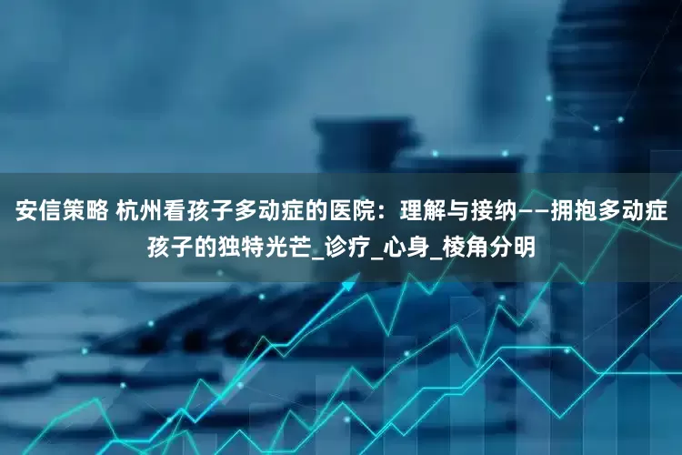 安信策略 杭州看孩子多动症的医院：理解与接纳——拥抱多动症孩子的独特光芒_诊疗_心身_棱角分明
