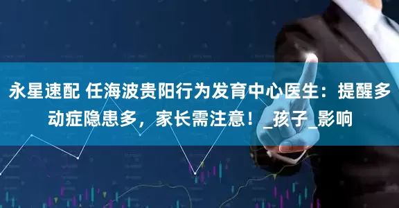 永星速配 任海波贵阳行为发育中心医生：提醒多动症隐患多，家长需注意！_孩子_影响