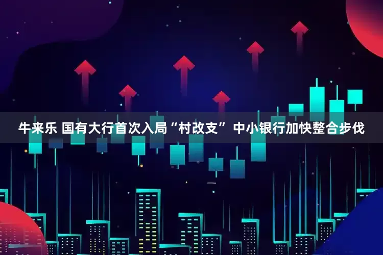 牛来乐 国有大行首次入局“村改支” 中小银行加快整合步伐