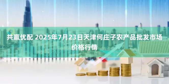 共赢优配 2025年7月23日天津何庄子农产品批发市场价格行情