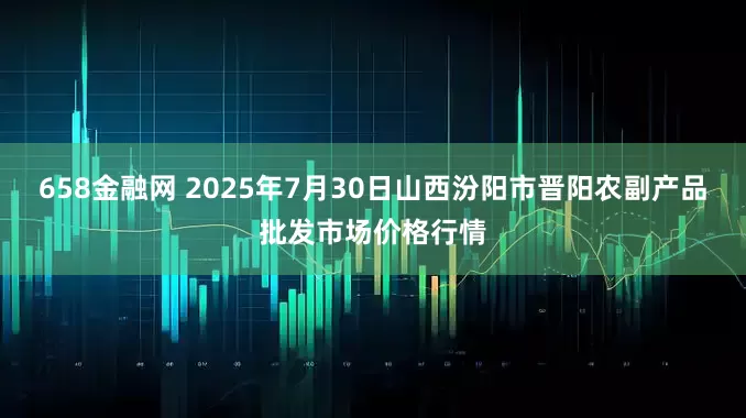658金融网 2025年7月30日山西汾阳市晋阳农副产品批发市场价格行情