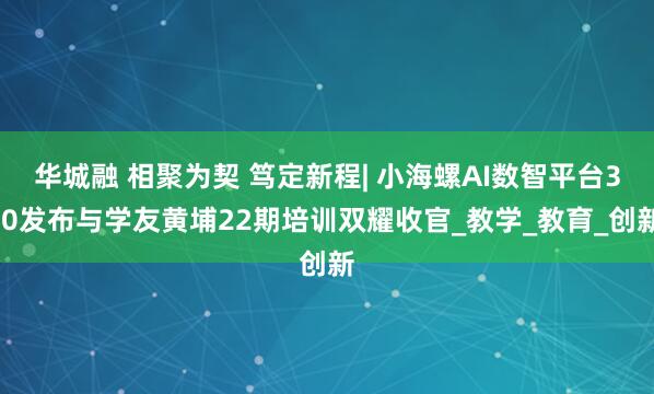 华城融 相聚为契 笃定新程| 小海螺AI数智平台3.0发布与学友黄埔22期培训双耀收官_教学_教育_创新