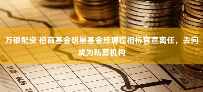 万银配资 招商基金明星基金经理翟相栋官宣离任，去向或为私募机构