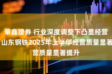 華鑫證券 行业深度调整下凸显经营韧性 山东钢铁2025年上半年经营质量显著提升