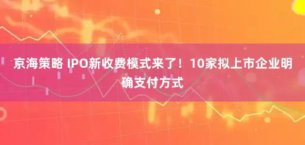 京海策略 IPO新收费模式来了！10家拟上市企业明确支付方式