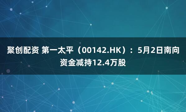 聚创配资 第一太平（00142.HK）：5月2日南向资金减持12.4万股