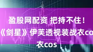 盈股网配资 把持不住！ 《剑星》伊芙透视装战衣cos