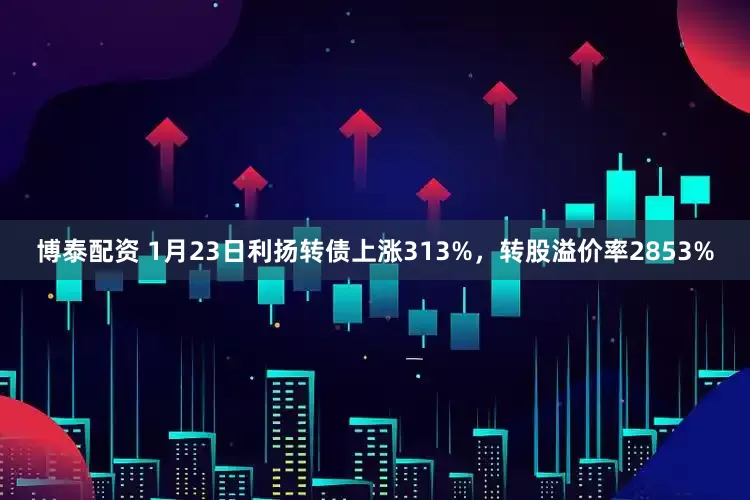 博泰配资 1月23日利扬转债上涨313%，转股溢价率2853%
